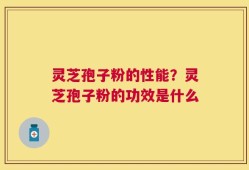 灵芝孢子粉的性能？灵芝孢子粉的功效是什么