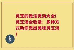 灵芝的做法煲汤大全(灵芝汤全收录：多种方式助你煲出美味灵芝汤)