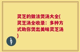 灵芝的做法煲汤大全(灵芝汤全收录：多种方式助你煲出美味灵芝汤)