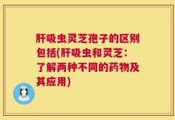 肝吸虫灵芝孢子的区别包括(肝吸虫和灵芝：了解两种不同的药物及其应用)