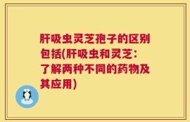 肝吸虫灵芝孢子的区别包括(肝吸虫和灵芝：了解两种不同的药物及其应用)