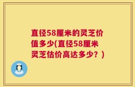 直径58厘米的灵芝价值多少(直径58厘米灵芝估价高达多少？)