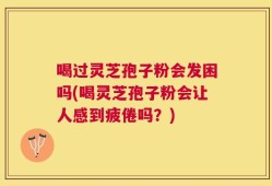 喝过灵芝孢子粉会发困吗(喝灵芝孢子粉会让人感到疲倦吗？)