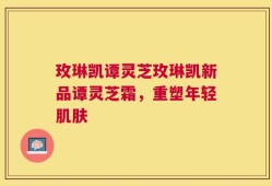 玫琳凯谭灵芝玫琳凯新品谭灵芝霜，重塑年轻肌肤