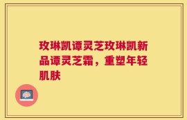 玫琳凯谭灵芝玫琳凯新品谭灵芝霜，重塑年轻肌肤