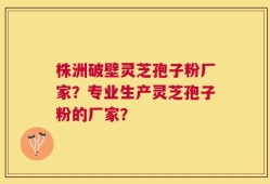 株洲破壁灵芝孢子粉厂家？专业生产灵芝孢子粉的厂家？