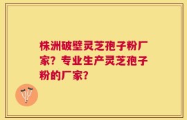 株洲破壁灵芝孢子粉厂家？专业生产灵芝孢子粉的厂家？