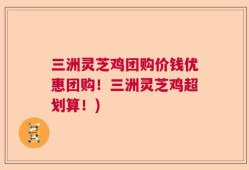 三洲灵芝鸡团购价钱优惠团购！三洲灵芝鸡超划算！)