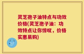灵芝孢子油特点与功效价格(灵芝孢子油：功效特点让你惊叹，价格实惠易购)