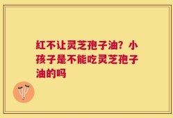 红不让灵芝孢子油？小孩子是不能吃灵芝孢子油的吗