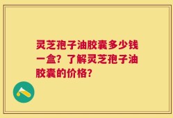 灵芝孢子油胶囊多少钱一盒？了解灵芝孢子油胶囊的价格？