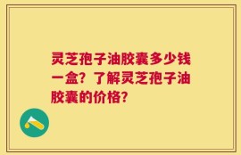 灵芝孢子油胶囊多少钱一盒？了解灵芝孢子油胶囊的价格？
