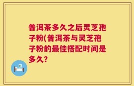 普洱茶多久之后灵芝孢子粉(普洱茶与灵芝孢子粉的最佳搭配时间是多久？
