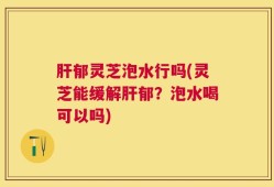 肝郁灵芝泡水行吗(灵芝能缓解肝郁？泡水喝可以吗)