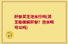 肝郁灵芝泡水行吗(灵芝能缓解肝郁？泡水喝可以吗)