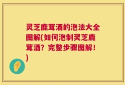 灵芝鹿茸酒的泡法大全图解(如何泡制灵芝鹿茸酒？完整步骤图解！)
