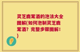 灵芝鹿茸酒的泡法大全图解(如何泡制灵芝鹿茸酒？完整步骤图解！)