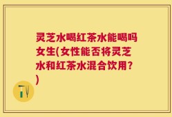 灵芝水喝红茶水能喝吗女生(女性能否将灵芝水和红茶水混合饮用？)