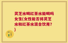 灵芝水喝红茶水能喝吗女生(女性能否将灵芝水和红茶水混合饮用？)
