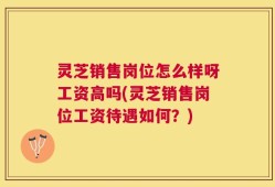 灵芝销售岗位怎么样呀工资高吗(灵芝销售岗位工资待遇如何？)