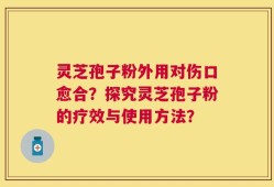 灵芝孢子粉外用对伤口愈合？探究灵芝孢子粉的疗效与使用方法？