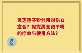 灵芝孢子粉外用对伤口愈合？探究灵芝孢子粉的疗效与使用方法？