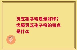 灵芝孢子粉质量好坏？优质灵芝孢子粉的特点是什么