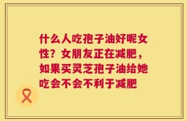 什么人吃孢子油好呢女性？女朋友正在减肥，如果买灵芝孢子油给她吃会不会不利于减肥