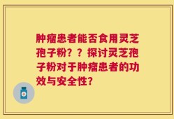 肿瘤患者能否食用灵芝孢子粉？？探讨灵芝孢子粉对于肿瘤患者的功效与安全性？