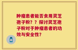 肿瘤患者能否食用灵芝孢子粉？？探讨灵芝孢子粉对于肿瘤患者的功效与安全性？