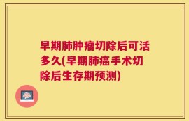 早期肺肿瘤切除后可活多久(早期肺癌手术切除后生存期预测)