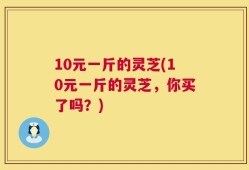 10元一斤的灵芝(10元一斤的灵芝，你买了吗？)