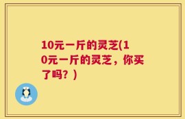 10元一斤的灵芝(10元一斤的灵芝，你买了吗？)