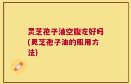 灵芝孢子油空腹吃好吗(灵芝孢子油的服用方法)