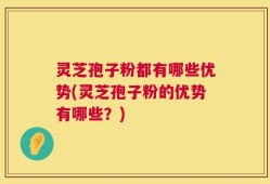灵芝孢子粉都有哪些优势(灵芝孢子粉的优势有哪些？)