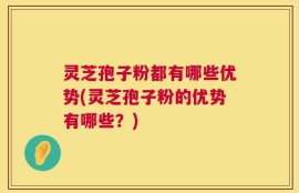 灵芝孢子粉都有哪些优势(灵芝孢子粉的优势有哪些？)
