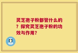 灵芝孢子粉都管什么的？探究灵芝孢子粉的功效与作用？