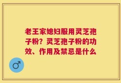老王家媳妇服用灵芝孢子粉？灵芝孢子粉的功效、作用及禁忌是什么