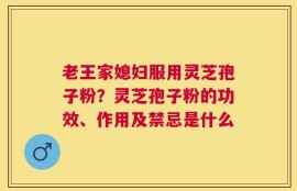 老王家媳妇服用灵芝孢子粉？灵芝孢子粉的功效、作用及禁忌是什么