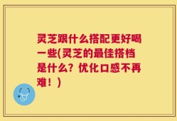 灵芝跟什么搭配更好喝一些(灵芝的最佳搭档是什么？优化口感不再难！)