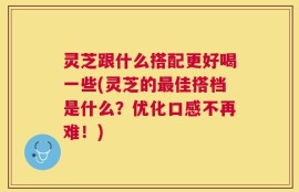 灵芝跟什么搭配更好喝一些(灵芝的最佳搭档是什么？优化口感不再难！)