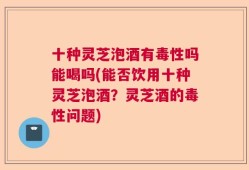 十种灵芝泡酒有毒性吗能喝吗(能否饮用十种灵芝泡酒？灵芝酒的毒性问题)