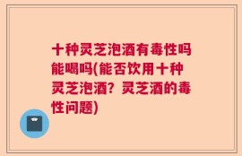 十种灵芝泡酒有毒性吗能喝吗(能否饮用十种灵芝泡酒？灵芝酒的毒性问题)