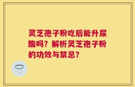 灵芝孢子粉吃后能升尿酸吗？解析灵芝孢子粉的功效与禁忌？