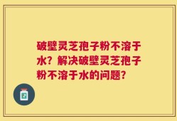 破壁灵芝孢子粉不溶于水？解决破壁灵芝孢子粉不溶于水的问题？