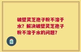 破壁灵芝孢子粉不溶于水？解决破壁灵芝孢子粉不溶于水的问题？