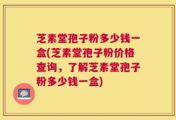 芝素堂孢子粉多少钱一盒(芝素堂孢子粉价格查询，了解芝素堂孢子粉多少钱一盒)