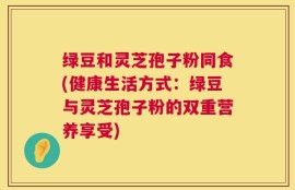 绿豆和灵芝孢子粉同食(健康生活方式：绿豆与灵芝孢子粉的双重营养享受)