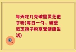 每天吃几克破壁灵芝孢子粉(每日一勺，破壁灵芝孢子粉享受健康生活)