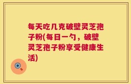 每天吃几克破壁灵芝孢子粉(每日一勺，破壁灵芝孢子粉享受健康生活)